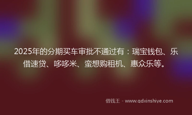 2025年的分期买车审批不通过有：瑞宝钱包、乐借速贷、哆哆米、蛮想购租机、惠众乐等。