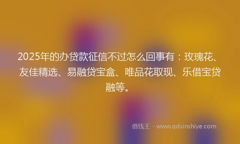 2025年的办贷款征信不过怎么回事有：玫瑰花、友佳精选、易融贷宝盒、唯品花取现、乐借宝贷融等。