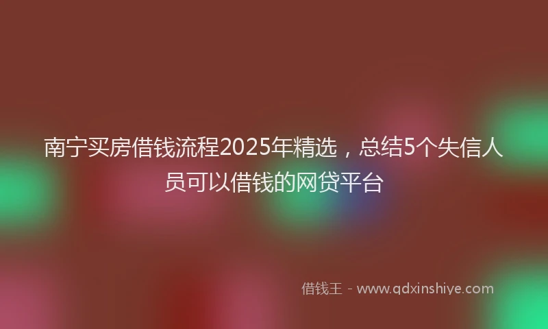 南宁买房借钱流程2025年精选，总结5个失信人员可以借钱的网贷平台
