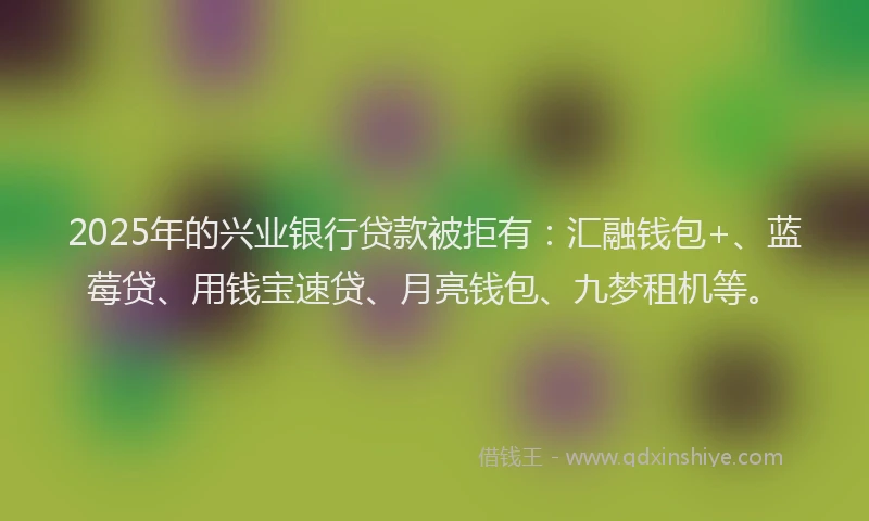2025年的兴业银行贷款被拒有：汇融钱包+、蓝莓贷、用钱宝速贷、月亮钱包、九梦租机等。