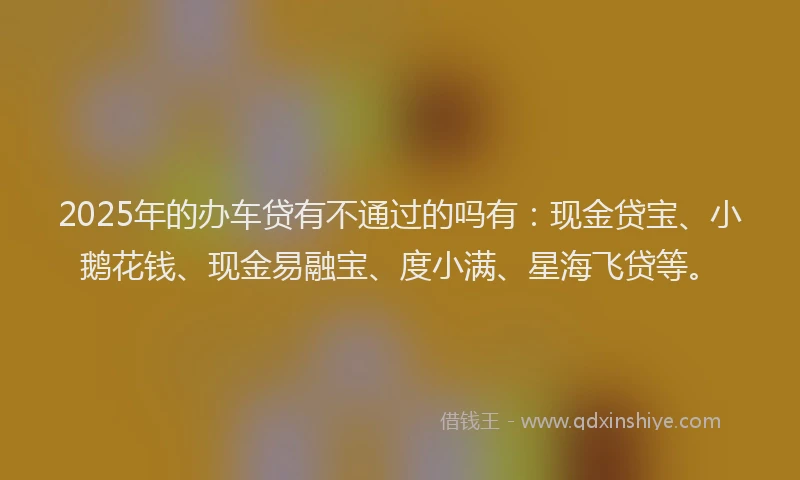 2025年的办车贷有不通过的吗有：现金贷宝、小鹅花钱、现金易融宝、度小满、星海飞贷等。