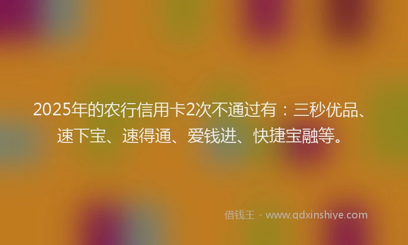2025年的农行信用卡2次不通过有：三秒优品、速下宝、速得通、爱钱进、快捷宝融等。