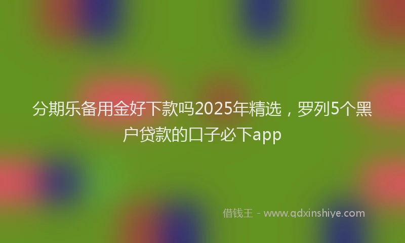分期乐备用金好下款吗2025年精选，罗列5个黑户贷款的口子必下app