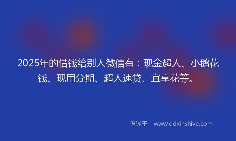 2025年的借钱给别人微信有：现金超人、小鹅花钱、现用分期、超人速贷、宜享花等。