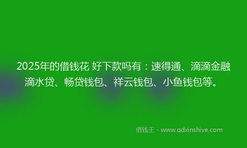 2025年的借钱花 好下款吗有：速得通、滴滴金融滴水贷、畅贷钱包、祥云钱包、小鱼钱包等。