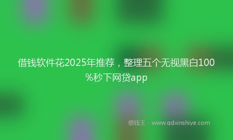 借钱软件花2025年推荐，整理五个无视黑白100%秒下网贷app