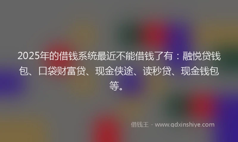 2025年的借钱系统最近不能借钱了有：融悦贷钱包、口袋财富贷、现金侠途、读秒贷、现金钱包等。