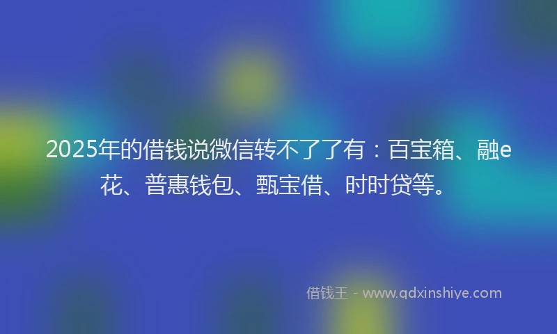 2025年的借钱说微信转不了了有：百宝箱、融e花、普惠钱包、甄宝借、时时贷等。
