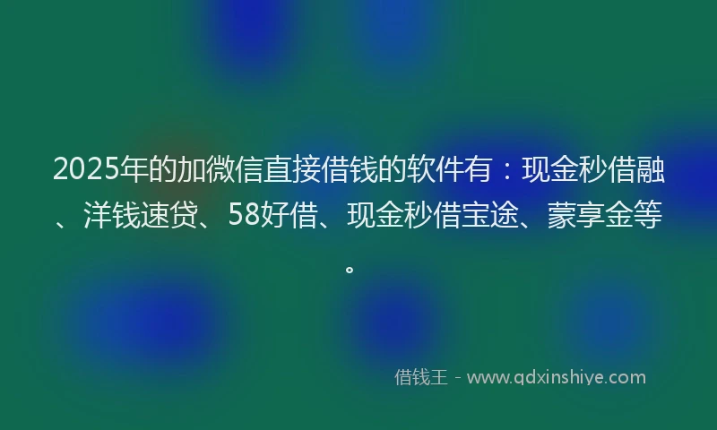 2025年的加微信直接借钱的软件有：现金秒借融、洋钱速贷、58好借、现金秒借宝途、蒙享金等。