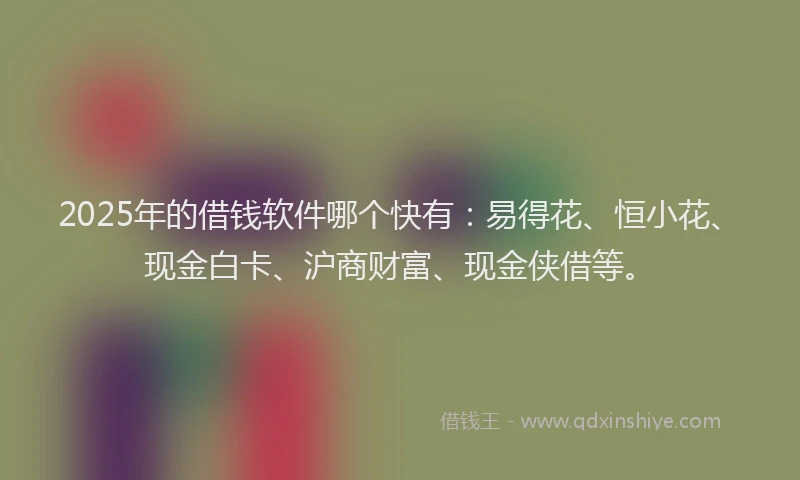 2025年的借钱软件哪个快有：易得花、恒小花、现金白卡、沪商财富、现金侠借等。
