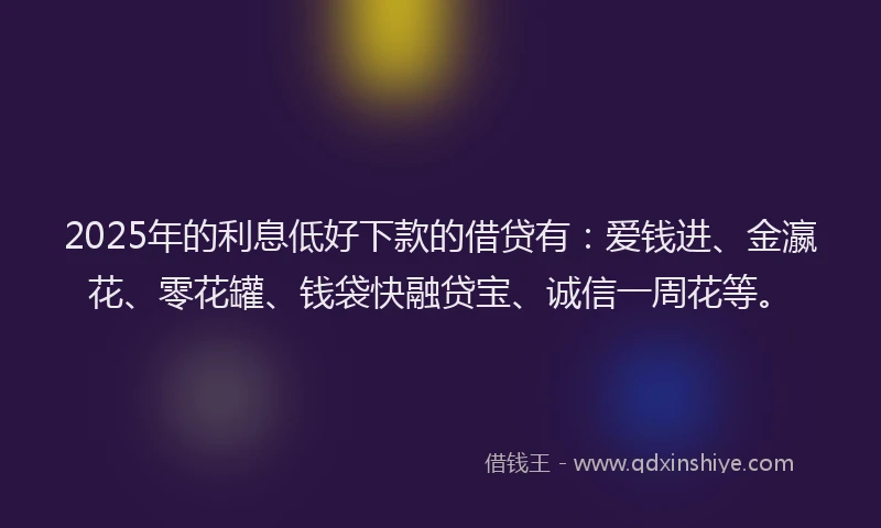 2025年的利息低好下款的借贷有：爱钱进、金瀛花、零花罐、钱袋快融贷宝、诚信一周花等。