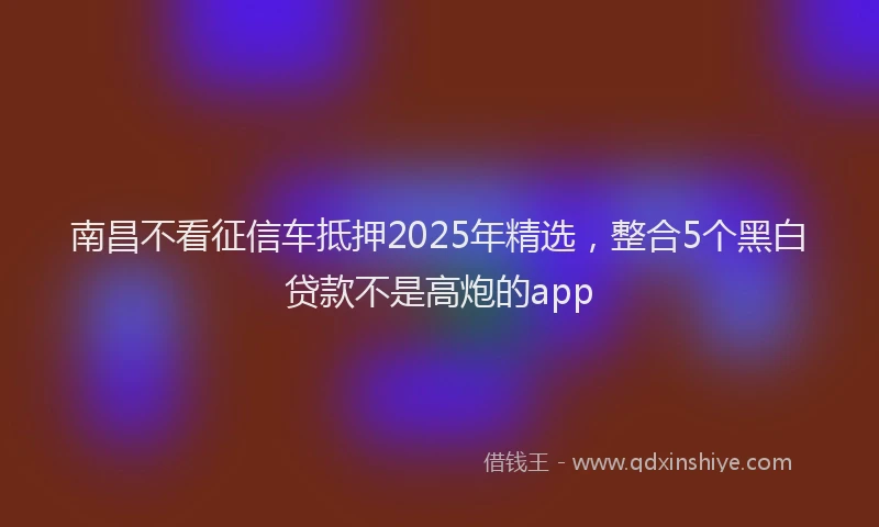 南昌不看征信车抵押2025年精选，整合5个黑白贷款不是高炮的app