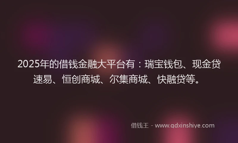 2025年的借钱金融大平台有：瑞宝钱包、现金贷速易、恒创商城、尔集商城、快融贷等。