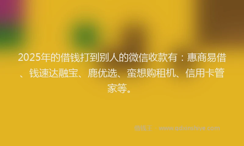 2025年的借钱打到别人的微信收款有：惠商易借、钱速达融宝、鹿优选、蛮想购租机、信用卡管家等。