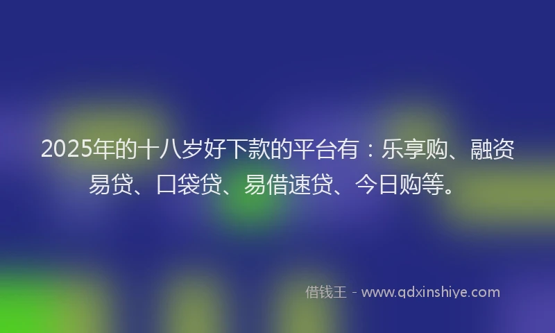2025年的十八岁好下款的平台有：乐享购、融资易贷、口袋贷、易借速贷、今日购等。