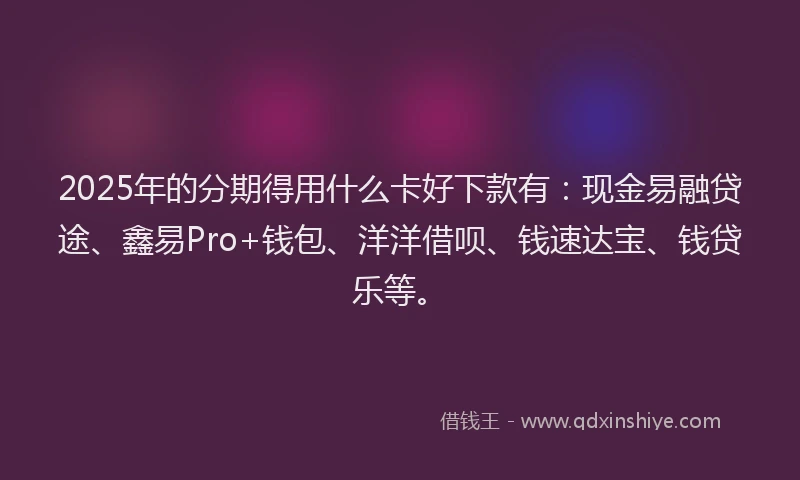 2025年的分期得用什么卡好下款有：现金易融贷途、鑫易Pro+钱包、洋洋借呗、钱速达宝、钱贷乐等。