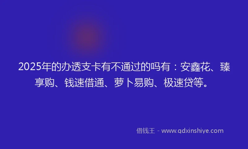 2025年的办透支卡有不通过的吗有：安鑫花、臻享购、钱速借通、萝卜易购、极速贷等。
