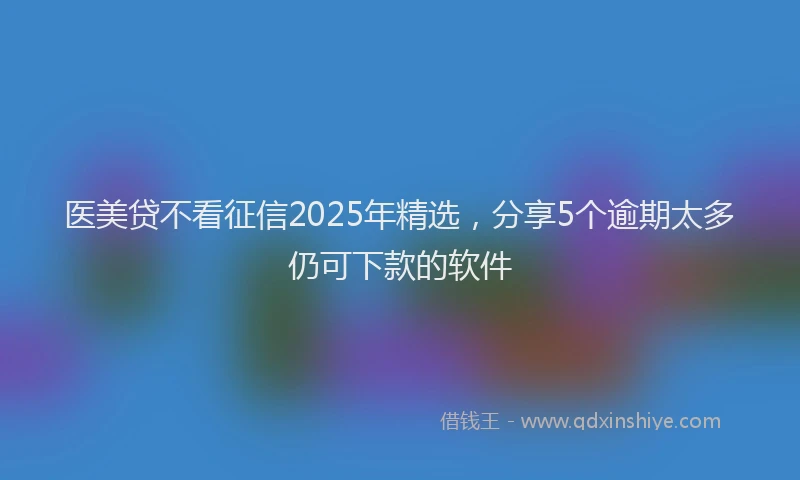 医美贷不看征信2025年精选，分享5个逾期太多仍可下款的软件