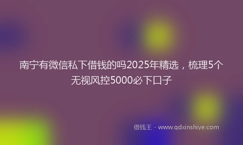 南宁有微信私下借钱的吗2025年精选，梳理5个无视风控5000必下口子