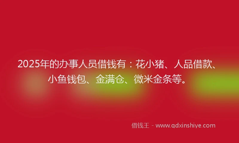2025年的办事人员借钱有：花小猪、人品借款、小鱼钱包、金满仓、微米金条等。