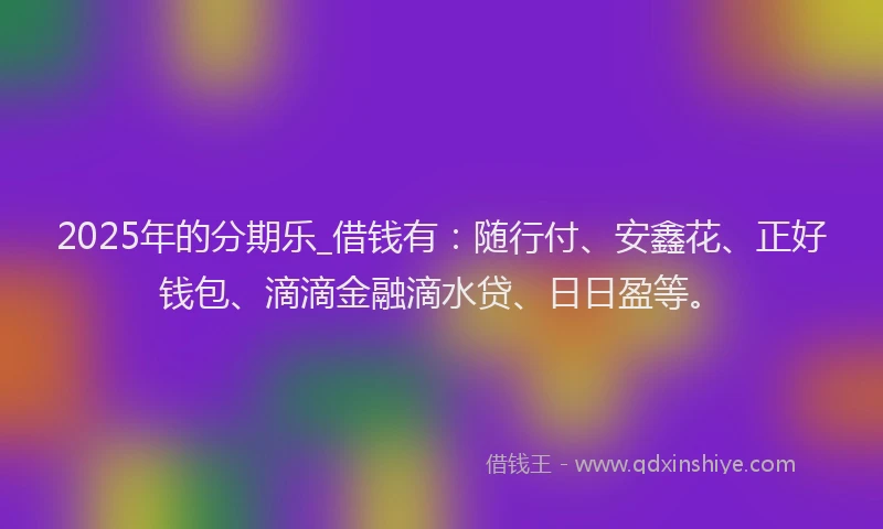 2025年的分期乐_借钱有：随行付、安鑫花、正好钱包、滴滴金融滴水贷、日日盈等。