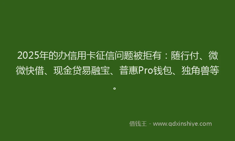 2025年的办信用卡征信问题被拒有：随行付、微微快借、现金贷易融宝、普惠Pro钱包、独角兽等。