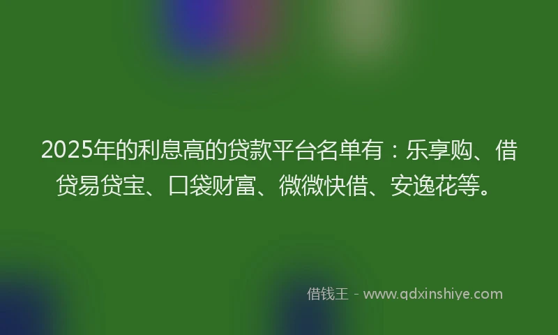 2025年的利息高的贷款平台名单有：乐享购、借贷易贷宝、口袋财富、微微快借、安逸花等。