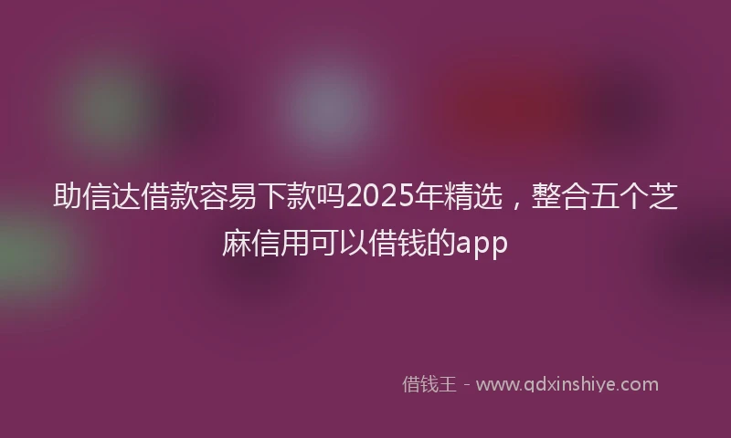 助信达借款容易下款吗2025年精选，整合五个芝麻信用可以借钱的app