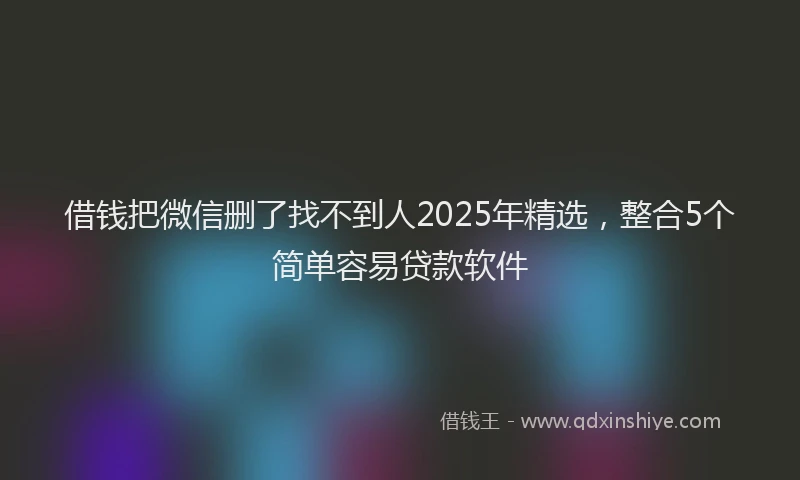 借钱把微信删了找不到人2025年精选，整合5个简单容易贷款软件