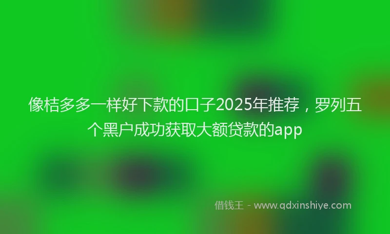 像桔多多一样好下款的口子2025年推荐，罗列五个黑户成功获取大额贷款的app