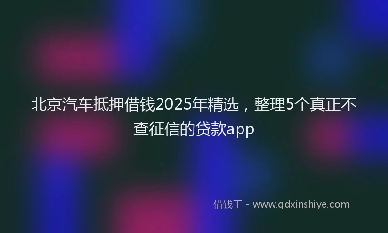 北京汽车抵押借钱2025年精选，整理5个真正不查征信的贷款app