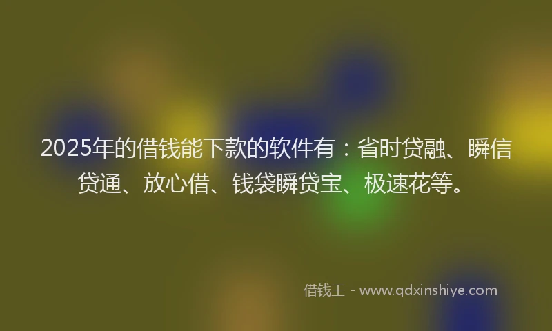 2025年的借钱能下款的软件有：省时贷融、瞬信贷通、放心借、钱袋瞬贷宝、极速花等。
