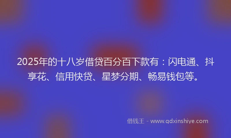2025年的十八岁借贷百分百下款有：闪电通、抖享花、信用快贷、星梦分期、畅易钱包等。