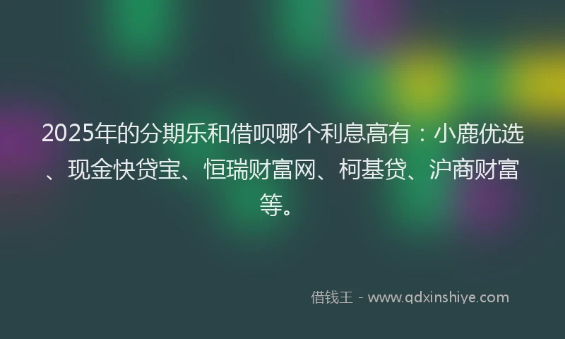 2025年的分期乐和借呗哪个利息高有：小鹿优选、现金快贷宝、恒瑞财富网、柯基贷、沪商财富等。