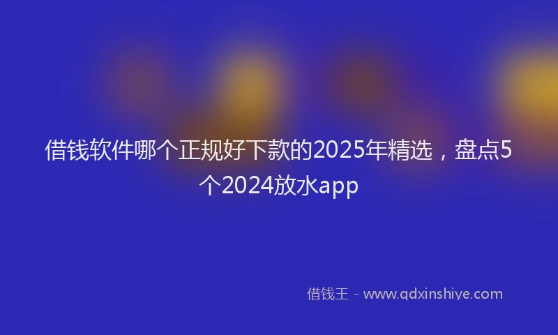 借钱软件哪个正规好下款的2025年精选，盘点5个2024放水app