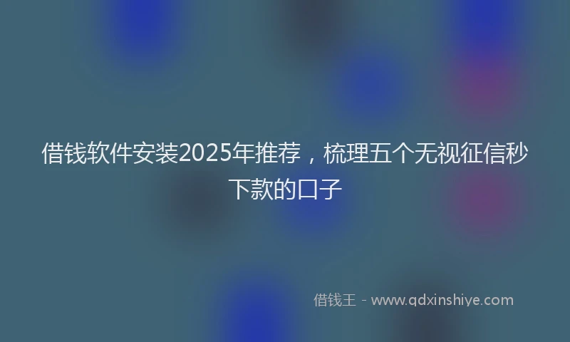 借钱软件安装2025年推荐，梳理五个无视征信秒下款的口子