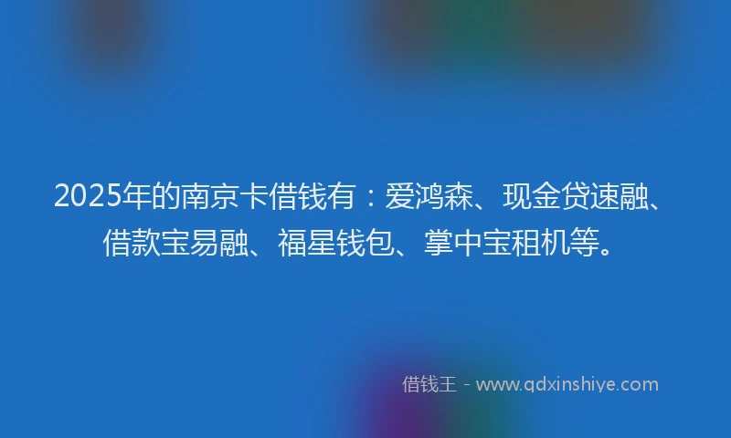2025年的南京卡借钱有：爱鸿森、现金贷速融、借款宝易融、福星钱包、掌中宝租机等。