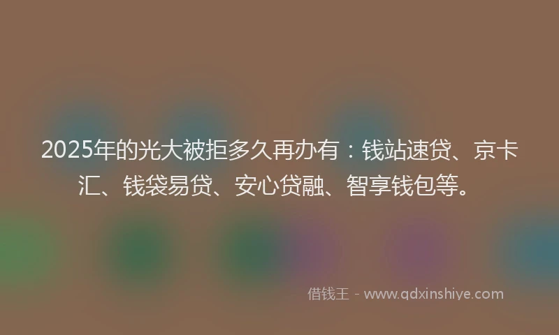 2025年的光大被拒多久再办有：钱站速贷、京卡汇、钱袋易贷、安心贷融、智享钱包等。