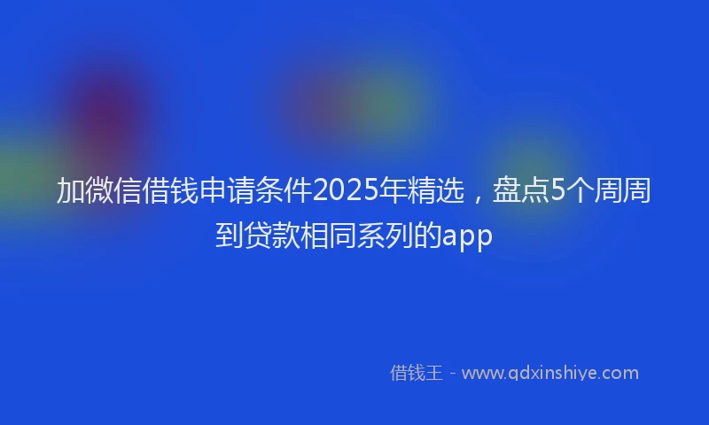 加微信借钱申请条件2025年精选，盘点5个周周到贷款相同系列的app