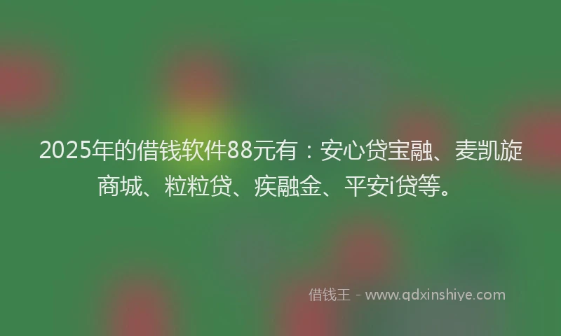 2025年的借钱软件88元有：安心贷宝融、麦凯旋商城、粒粒贷、疾融金、平安i贷等。