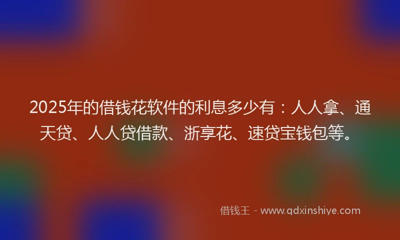 2025年的借钱花软件的利息多少有：人人拿、通天贷、人人贷借款、浙享花、速贷宝钱包等。