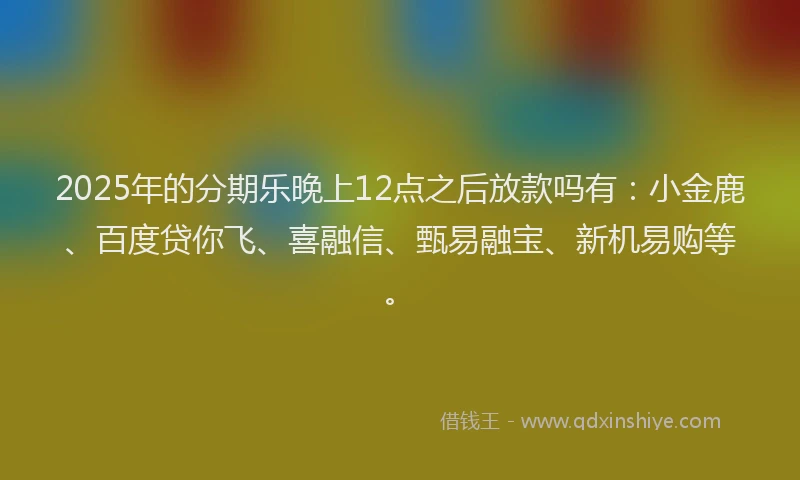 2025年的分期乐晚上12点之后放款吗有：小金鹿、百度贷你飞、喜融信、甄易融宝、新机易购等。