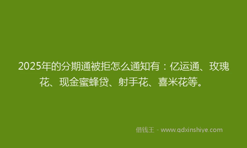 2025年的分期通被拒怎么通知有：亿运通、玫瑰花、现金蜜蜂贷、射手花、喜米花等。