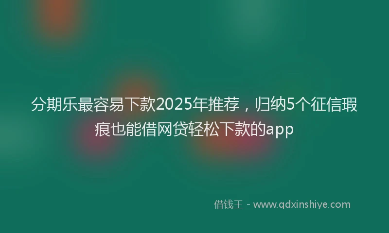 分期乐最容易下款2025年推荐，归纳5个征信瑕疵也能借网贷轻松下款的app