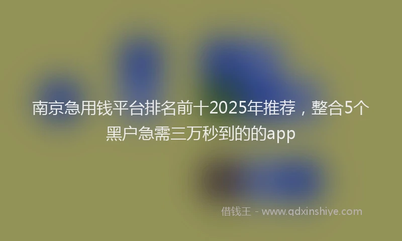 南京急用钱平台排名前十2025年推荐，整合5个黑户急需三万秒到的的app