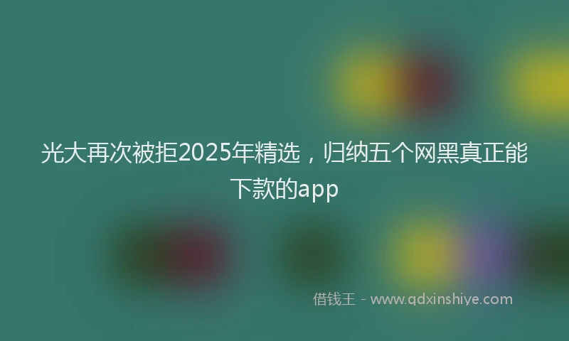 光大再次被拒2025年精选，归纳五个网黑真正能下款的app