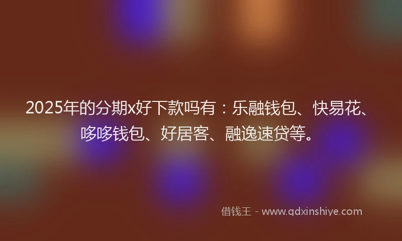 2025年的分期x好下款吗有：乐融钱包、快易花、哆哆钱包、好居客、融逸速贷等。