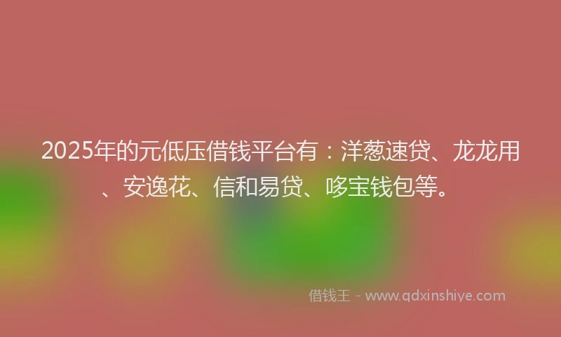 2025年的元低压借钱平台有：洋葱速贷、龙龙用、安逸花、信和易贷、哆宝钱包等。