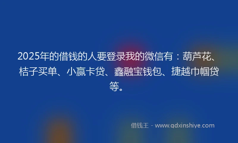 2025年的借钱的人要登录我的微信有：葫芦花、桔子买单、小赢卡贷、鑫融宝钱包、捷越巾帼贷等。