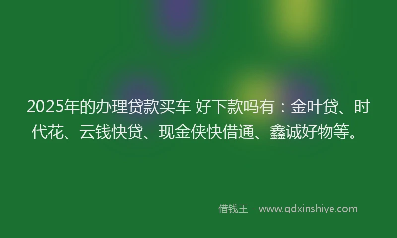 2025年的办理贷款买车 好下款吗有：金叶贷、时代花、云钱快贷、现金侠快借通、鑫诚好物等。